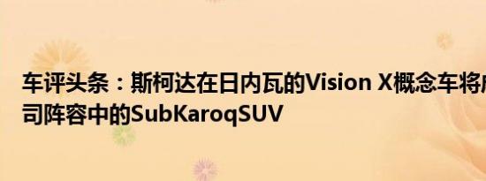 车评头条：斯柯达在日内瓦的Vision X概念车将成为捷克公司阵容中的SubKaroqSUV