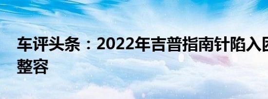 车评头条：2022年吉普指南针陷入困境准备整容