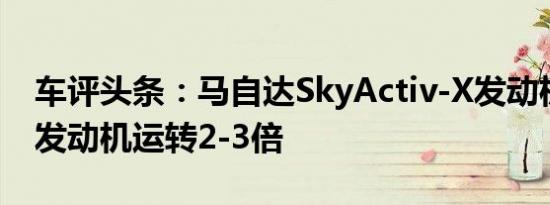 车评头条：马自达SkyActiv-X发动机比普通发动机运转2-3倍