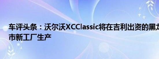 车评头条：沃尔沃XCClassic将在吉利出资的黑龙江省大庆市新工厂生产