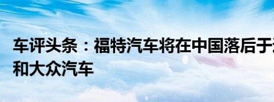 车评头条：福特汽车将在中国落后于通用汽车和大众汽车