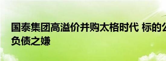 国泰集团高溢价并购太格时代 标的公司有瞒负债之嫌