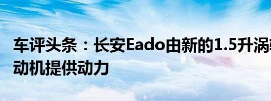 车评头条：长安Eado由新的1.5升涡轮增压发动机提供动力