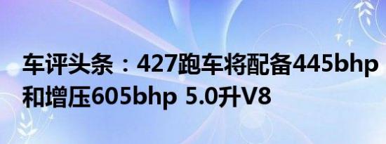 车评头条：427跑车将配备445bhp 5.0升V8和增压605bhp 5.0升V8