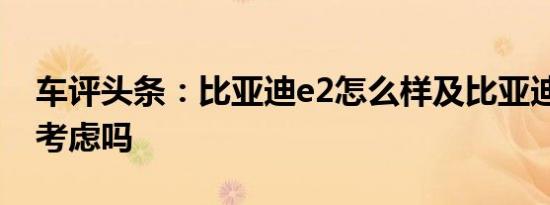 车评头条：比亚迪e2怎么样及比亚迪e2值得考虑吗