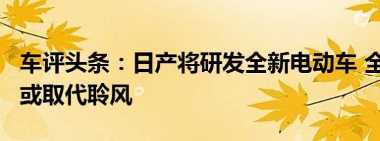 车评头条：日产将研发全新电动车 全新平台/或取代聆风