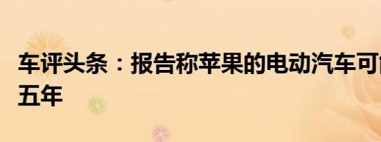 车评头条：报告称苹果的电动汽车可能至少要五年