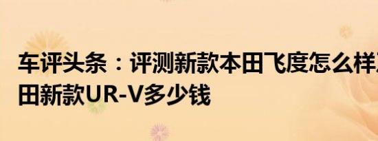 车评头条：评测新款本田飞度怎么样及东风本田新款UR-V多少钱