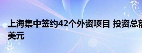 上海集中签约42个外资项目 投资总额约77亿美元