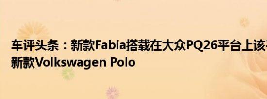 车评头条：新款Fabia搭载在大众PQ26平台上该平台也用于新款Volkswagen Polo