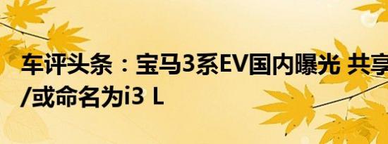 车评头条：宝马3系EV国内曝光 共享iX3动力/或命名为i3 L