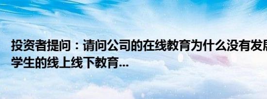 投资者提问：请问公司的在线教育为什么没有发展针对K12 学生的线上线下教育...