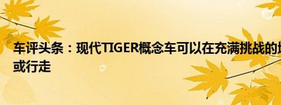 车评头条：现代TIGER概念车可以在充满挑战的地形上滚动或行走