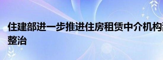 住建部进一步推进住房租赁中介机构乱象专项整治