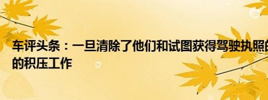 车评头条：一旦清除了他们和试图获得驾驶执照的关键工人的积压工作