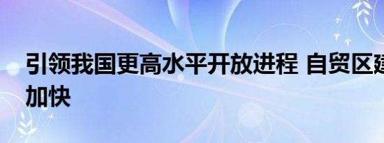 引领我国更高水平开放进程 自贸区建设步伐加快