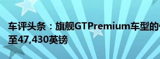 车评头条：旗舰GTPremium车型的价格攀升至47,430英镑