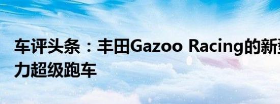 车评头条：丰田Gazoo Racing的新型混合动力超级跑车