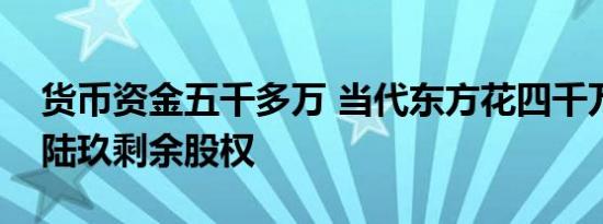 货币资金五千多万 当代东方花四千万买当代陆玖剩余股权