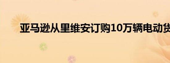 亚马逊从里维安订购10万辆电动货车