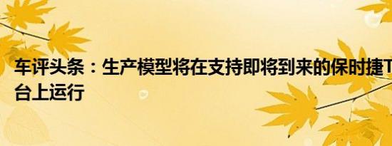 车评头条：生产模型将在支持即将到来的保时捷Taycan的平台上运行