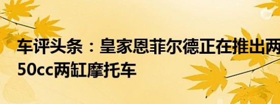 车评头条：皇家恩菲尔德正在推出两款新的650cc两缸摩托车