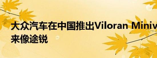 大众汽车在中国推出Viloran Minivan 看起来像途锐