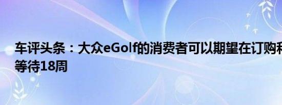 车评头条：大众eGolf的消费者可以期望在订购和交付之间等待18周