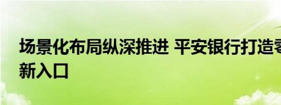 场景化布局纵深推进 平安银行打造零售获客新入口