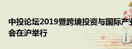 中投论坛2019暨跨境投资与国际产业合作大会在沪举行