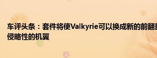 车评头条：套件将使Valkyrie可以换成新的前翻盖具有更具侵略性的机翼