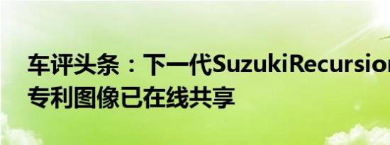 车评头条：下一代SuzukiRecursion的最新专利图像已在线共享