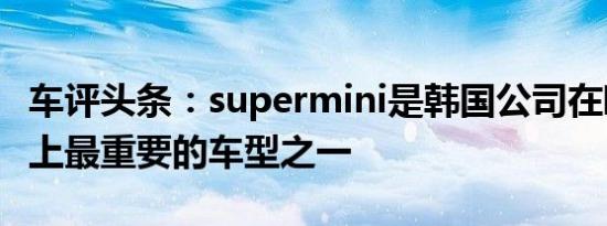 车评头条：supermini是韩国公司在欧洲市场上最重要的车型之一