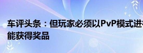 车评头条：但玩家必须以PvP模式进行比赛才能获得奖品