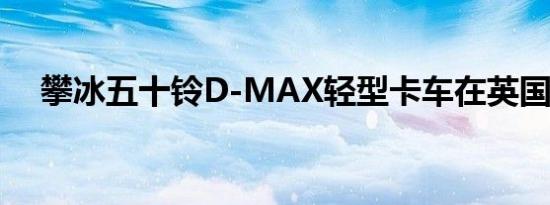 攀冰五十铃D-MAX轻型卡车在英国推出