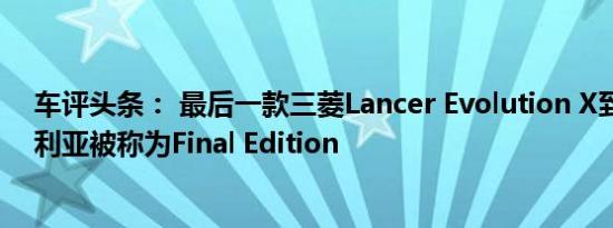 车评头条： 最后一款三菱Lancer Evolution X到达了澳大利亚被称为Final Edition