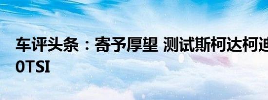 车评头条：寄予厚望 测试斯柯达柯迪亚克380TSI