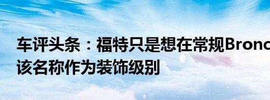 车评头条：福特只是想在常规Bronco上使用该名称作为装饰级别