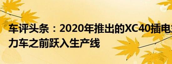 车评头条：2020年推出的XC40插电式混合动力车之前跃入生产线