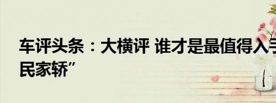 车评头条：大横评 谁才是最值得入手的“国民家轿”