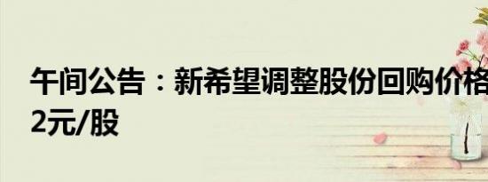 午间公告：新希望调整股份回购价格上限至22元/股