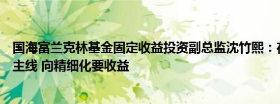 国海富兰克林基金固定收益投资副总监沈竹熙：在波动中找主线 向精细化要收益