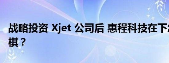 战略投资 Xjet 公司后 惠程科技在下怎样一盘棋？