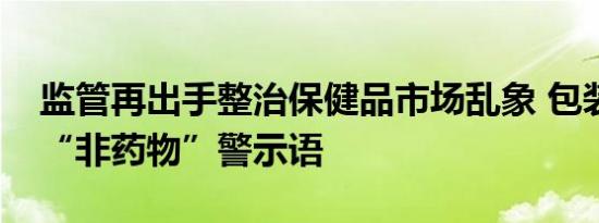 监管再出手整治保健品市场乱象 包装需标注“非药物”警示语