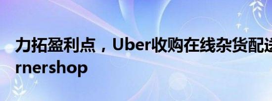 力拓盈利点，Uber收购在线杂货配送创企Cornershop