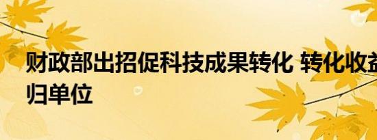 财政部出招促科技成果转化 转化收益全部留归单位