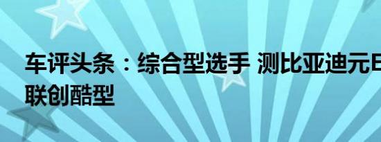 车评头条：综合型选手 测比亚迪元EV360智联创酷型