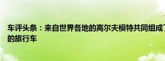 车评头条：来自世界各地的高尔夫模特共同组成了这款独特的旅行车