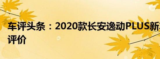 车评头条：2020款长安逸动PLUS新车商品性评价