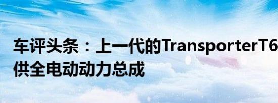 车评头条：上一代的TransporterT6.1也可提供全电动动力总成